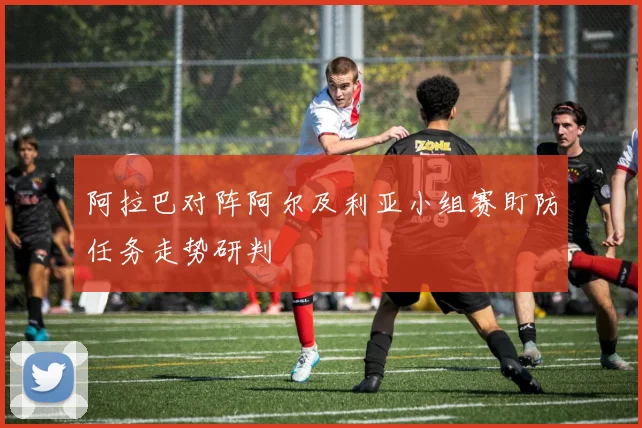 阿拉巴对阵阿尔及利亚小组赛盯防任务走势研判