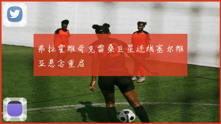 弗拉霍维奇克雷桑巨星连线塞尔维亚悬念重启