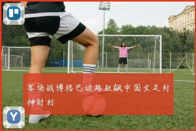 客场战博格巴边路狂飙中国女足封神时刻