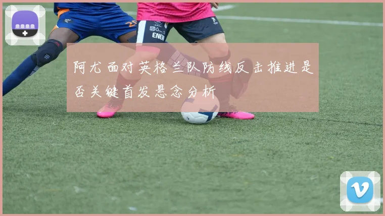 阿尤面对英格兰队防线反击推进是否关键首发悬念分析