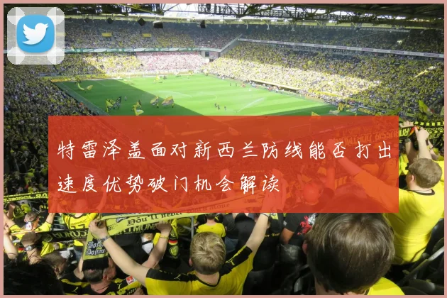 特雷泽盖面对新西兰防线能否打出速度优势破门机会解读