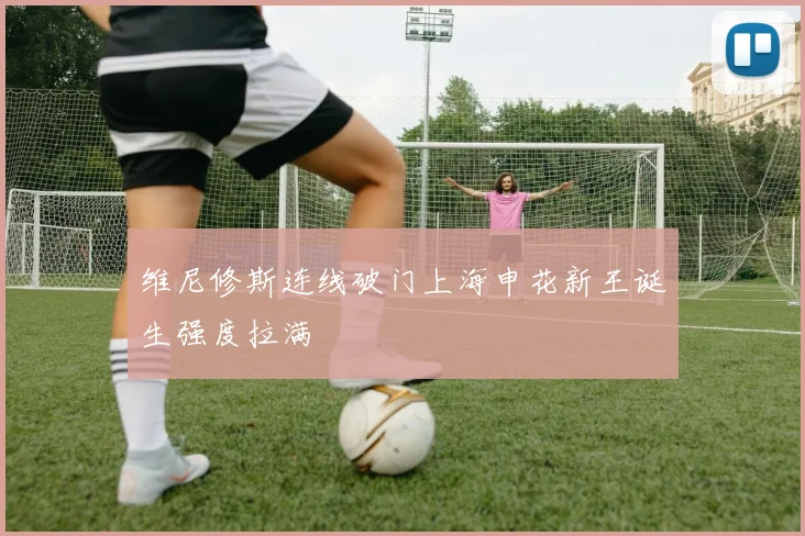 维尼修斯连线破门上海申花新王诞生强度拉满