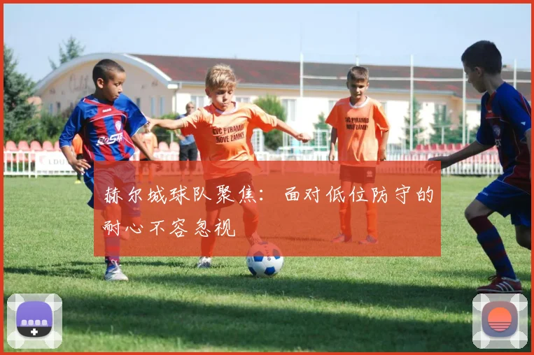 赫尔城球队聚焦：面对低位防守的耐心不容忽视