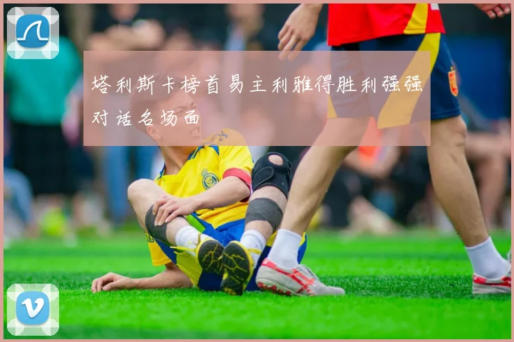 塔利斯卡榜首易主利雅得胜利强强对话名场面