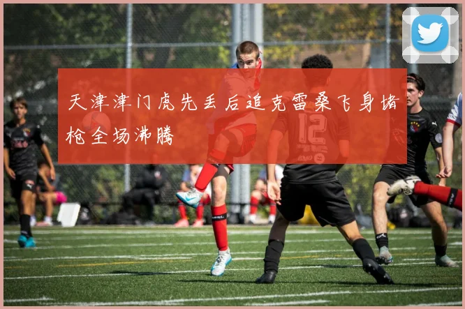 天津津门虎先丢后追克雷桑飞身堵枪全场沸腾