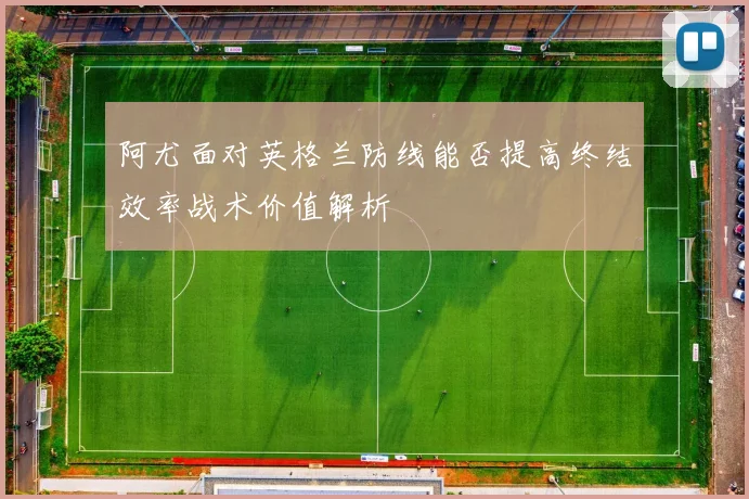 阿尤面对英格兰防线能否提高终结效率战术价值解析