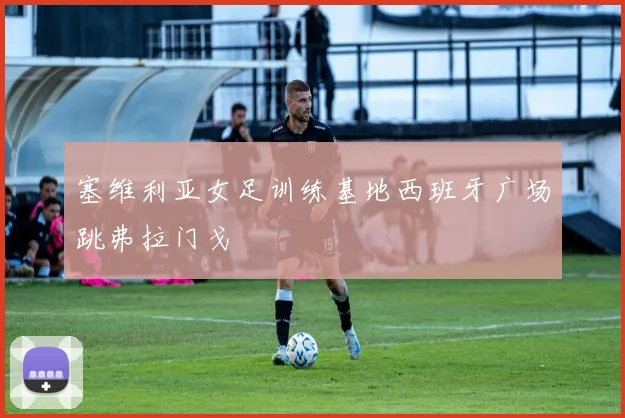 塞维利亚女足训练基地西班牙广场跳弗拉门戈