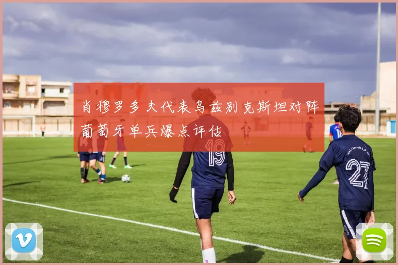 肖穆罗多夫代表乌兹别克斯坦对阵葡萄牙单兵爆点评估