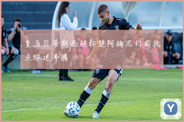 皇马贝蒂斯西超杯楚阿梅尼门前抢点球迷沸腾