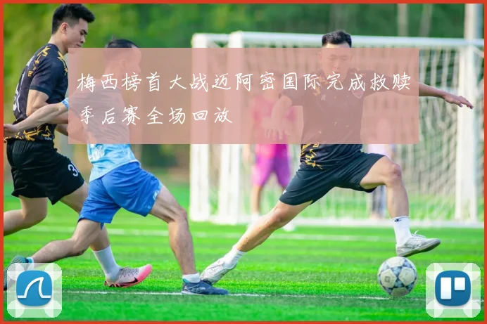梅西榜首大战迈阿密国际完成救赎季后赛全场回放