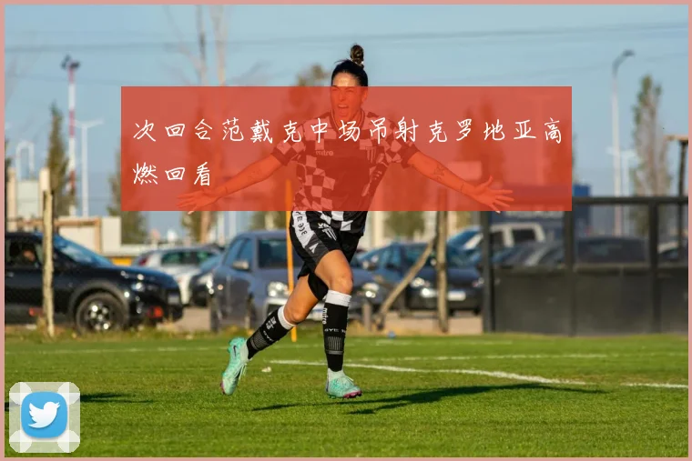 次回合范戴克中场吊射克罗地亚高燃回看