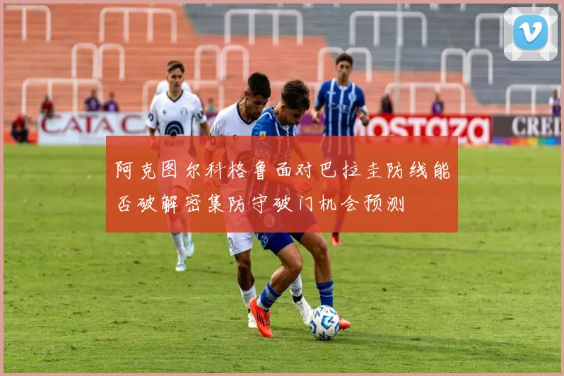 阿克图尔科格鲁面对巴拉圭防线能否破解密集防守破门机会预测