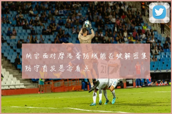 纳宗面对摩洛哥防线能否破解密集防守首发悬念看点
