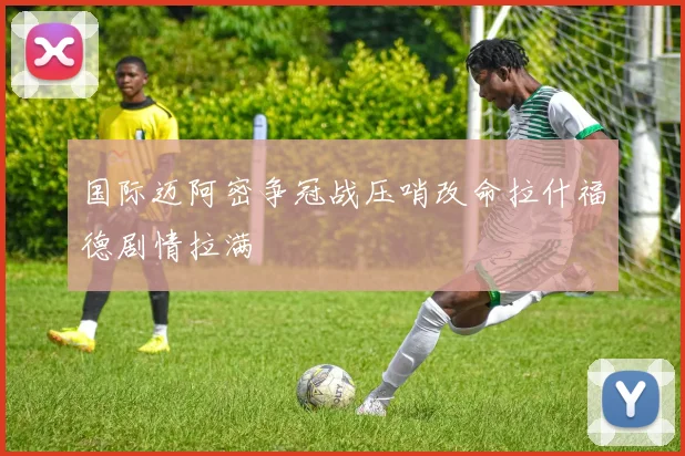国际迈阿密争冠战压哨改命拉什福德剧情拉满