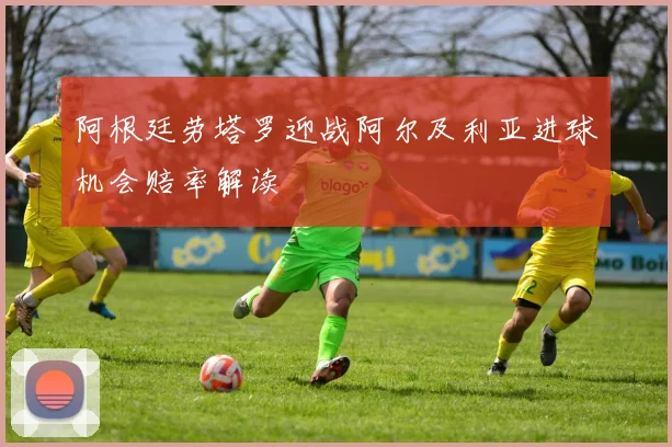 阿根廷劳塔罗迎战阿尔及利亚进球机会赔率解读