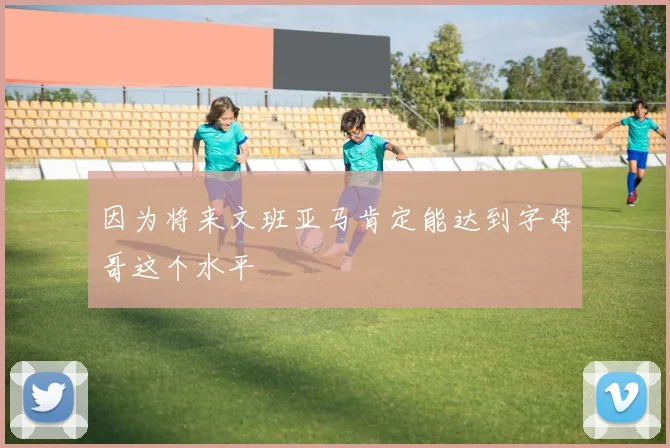 因为将来文班亚马肯定能达到字母哥这个水平