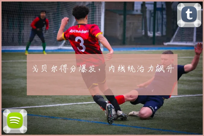 戈贝尔得分爆发，内线统治力飙升