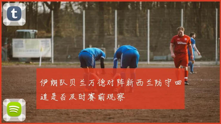 伊朗队贝兰万德对阵新西兰防守回追是否及时赛前观察