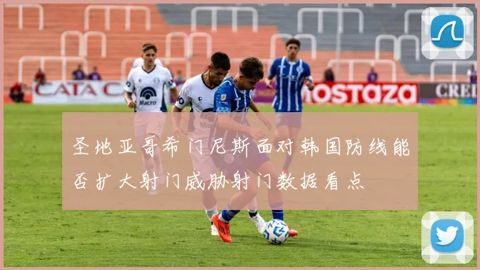 圣地亚哥希门尼斯面对韩国防线能否扩大射门威胁射门数据看点