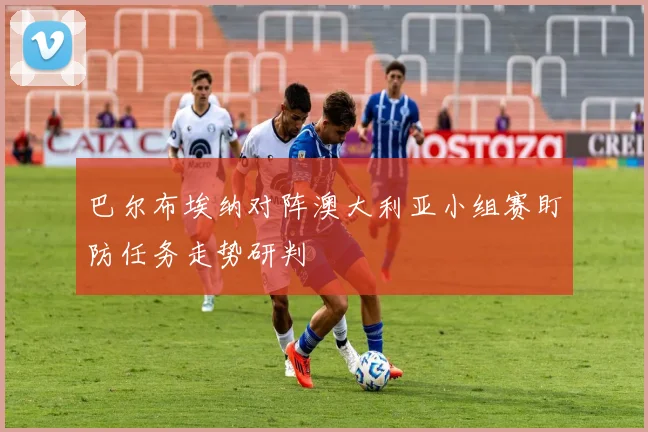 巴尔布埃纳对阵澳大利亚小组赛盯防任务走势研判