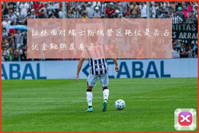 拉林面对瑞士防线禁区跑位是否占优金靴热度看点