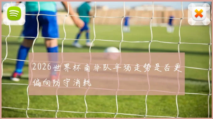 2026世界杯南非队半场走势是否更偏向防守消耗