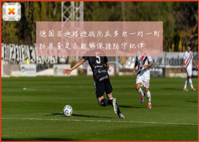 德国吕迪格迎战厄瓜多尔一对一盯防质量是否能够保持防守纪律