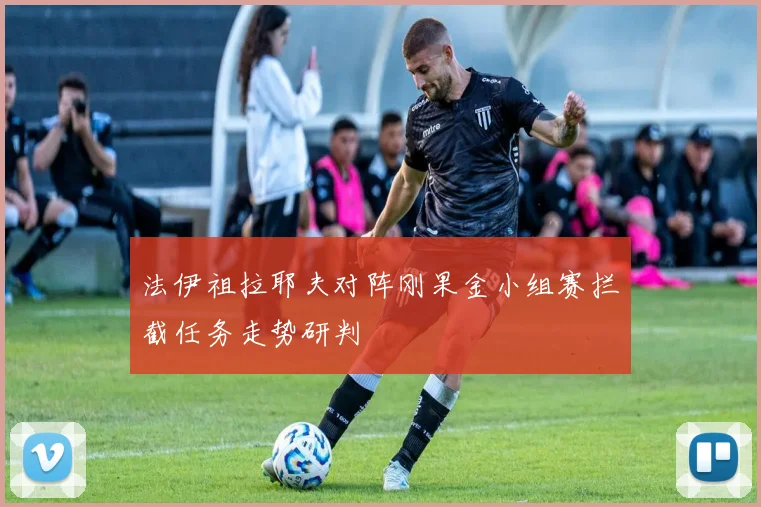 法伊祖拉耶夫对阵刚果金小组赛拦截任务走势研判