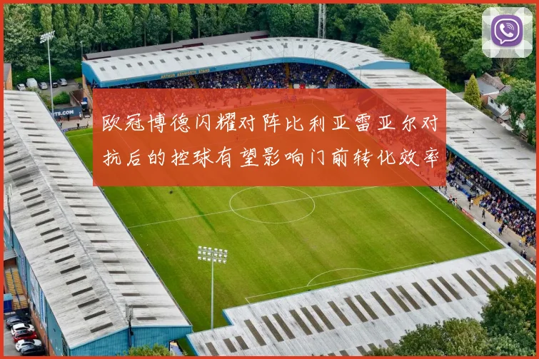 欧冠博德闪耀对阵比利亚雷亚尔对抗后的控球有望影响门前转化效率