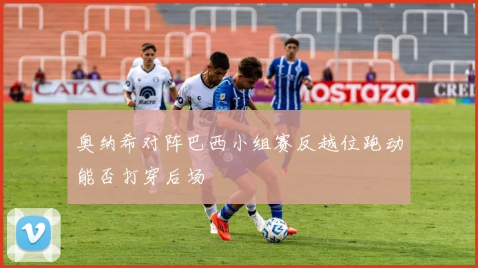 奥纳希对阵巴西小组赛反越位跑动能否打穿后场
