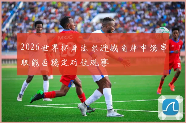 2026世界杯库法尔迎战南非中场串联能否稳定对位观察