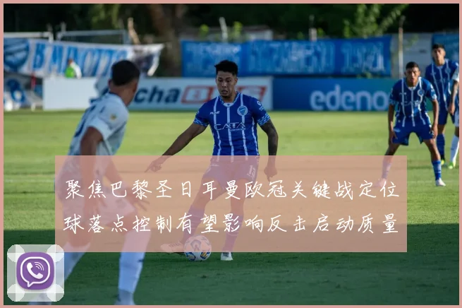 聚焦巴黎圣日耳曼欧冠关键战定位球落点控制有望影响反击启动质量