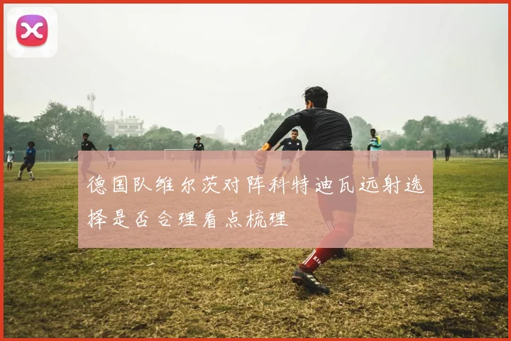德国队维尔茨对阵科特迪瓦远射选择是否合理看点梳理
