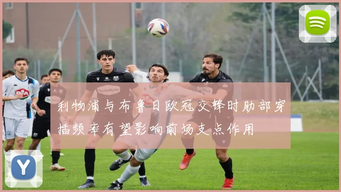 利物浦与布鲁日欧冠交锋时肋部穿插频率有望影响前场支点作用