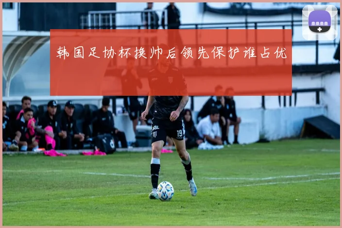 韩国足协杯换帅后领先保护谁占优