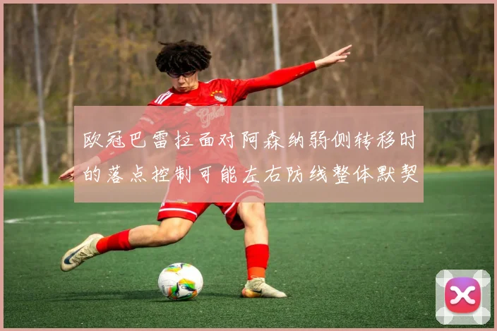 欧冠巴雷拉面对阿森纳弱侧转移时的落点控制可能左右防线整体默契