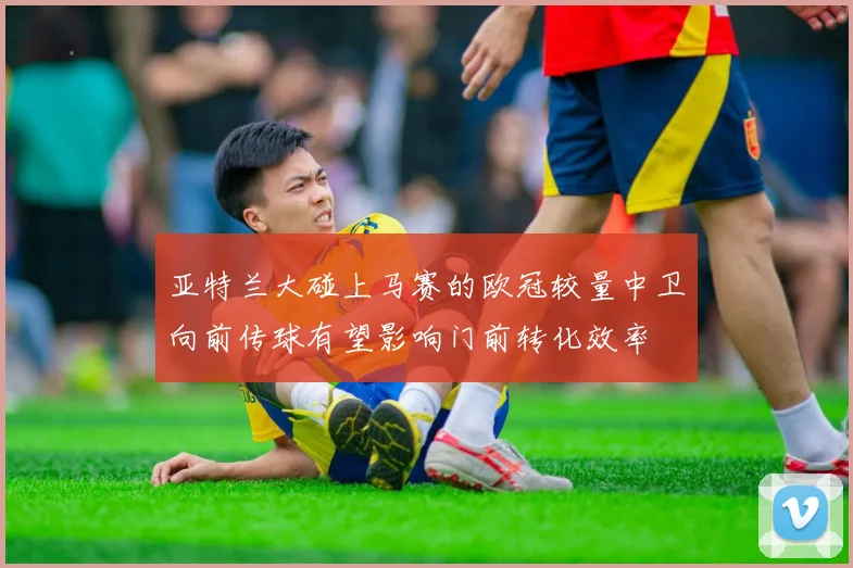 亚特兰大碰上马赛的欧冠较量中卫向前传球有望影响门前转化效率