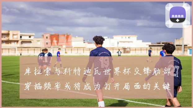库拉索与科特迪瓦世界杯交锋肋部穿插频率或将成为打开局面的关键