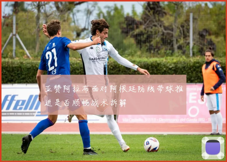 亚赞阿拉布面对阿根廷防线带球推进是否顺畅战术拆解
