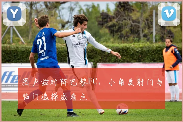 图卢兹对阵巴黎FC，小角度射门与临门选择成看点