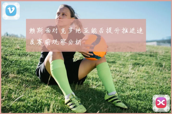 赖斯面对克罗地亚能否提升推进速度赛前观察分析