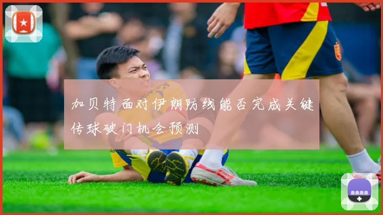 加贝特面对伊朗防线能否完成关键传球破门机会预测