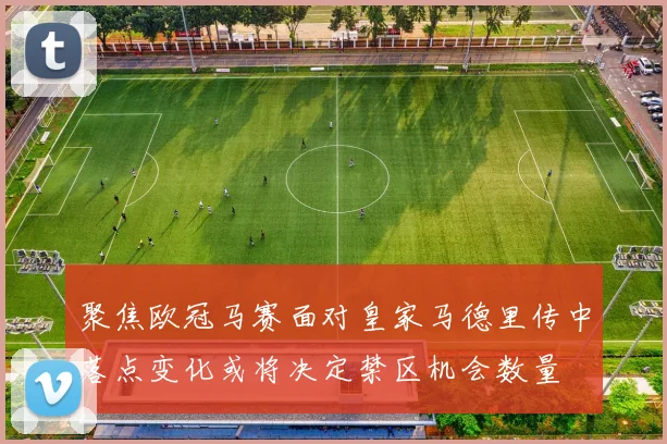 聚焦欧冠马赛面对皇家马德里传中落点变化或将决定禁区机会数量
