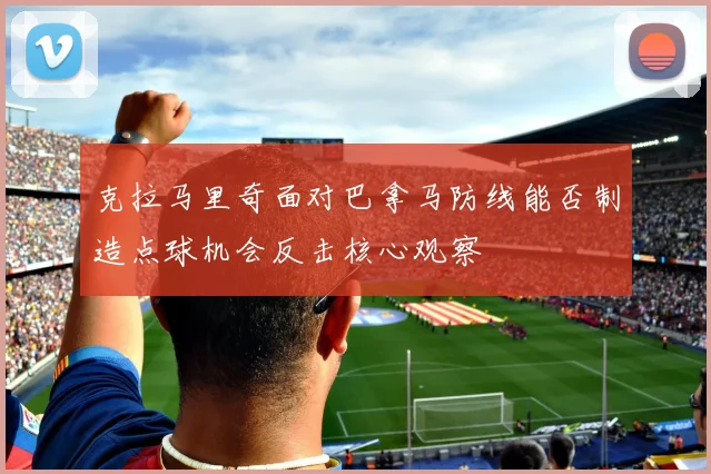 克拉马里奇面对巴拿马防线能否制造点球机会反击核心观察